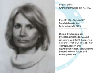 Brigitte Dorst
Gründungsmitglied des AKF e.V.

Prof. Dr. phil., Fachbereich
Sozialpädagogik der
Fachhochschule Köln,
(Zum Zeitpunkt der Vorstandschaft)

Diplom-Psychologin und
Psychoanalytikerin (C. G. Jung)
zahlreiche Veröffentlichungen zu
Frauengesundheit, Feministischer
Therapie, Frauen und
Gewalterfahrungen, Beratung und
Supervision von Frauen und
Frauenprojekten.

 
