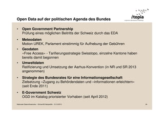 Open Data auf der politischen Agenda des Bundes
•

Open Government Partnership
Prüfung eines möglichen Beitritts der Schweiz durch das EDA

•

Meteodaten
Motion UREK, Parlament einstimmig für Aufhebung der Gebühren

•

Geodaten
«Free Access» - Tarifierungsstrategie Swisstopo, einzelne Kantone haben
bereits damit begonnen

•

Umweltdaten
Ratifizierung und Umsetzung der Aarhus-Konvention (in NR und SR 2013
angenommen)

•

Strategie des Bundesrates für eine Informationsgesellschaft
Zielsetzung «Zugang zu Behördendaten und –informationen erleichtern»
(seit Ende 2011)

•

E-Government Schweiz
OGD im Katalog priorisierter Vorhaben (seit April 2012)

Nationale Dateninfrastruktur - Grüne/AG Netzpolitik - 12.10.2013

34

 