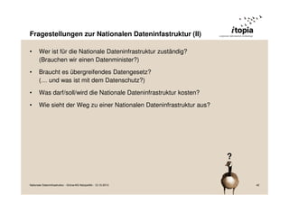 Fragestellungen zur Nationalen Dateninfastruktur (II)
•

Wer ist für die Nationale Dateninfrastruktur zuständig?
(Brauchen wir einen Datenminister?)

•

Braucht es übergreifendes Datengesetz?
(… und was ist mit dem Datenschutz?)

•

Was darf/soll/wird die Nationale Dateninfrastruktur kosten?

•

Wie sieht der Weg zu einer Nationalen Dateninfrastruktur aus?

?

Nationale Dateninfrastruktur - Grüne/AG Netzpolitik - 12.10.2013

42

 
