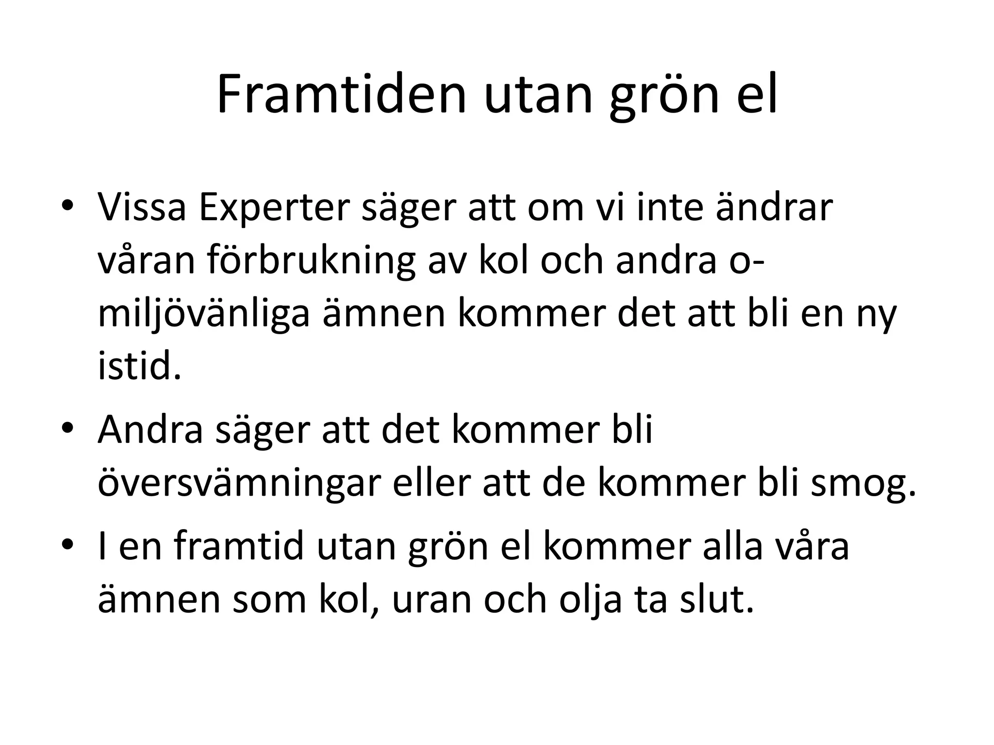 Framtiden utan grön el
• Vissa Experter säger att om vi inte ändrar
  våran förbrukning av kol och andra o-
  miljövänliga ämnen kommer det att bli en ny
  istid.
• Andra säger att det kommer bli
  översvämningar eller att de kommer bli smog.
• I en framtid utan grön el kommer alla våra
  ämnen som kol, uran och olja ta slut.
 