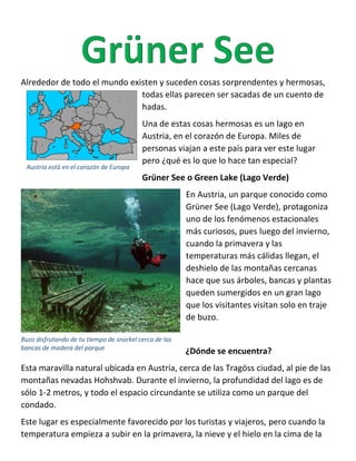 Alrededor de todo el mundo existen y suceden cosas sorprendentes y hermosas,
todas ellas parecen ser sacadas de un cuento de
hadas.
Una de estas cosas hermosas es un lago en
Austria, en el corazón de Europa. Miles de
personas viajan a este país para ver este lugar
pero ¿qué es lo que lo hace tan especial?
Grüner See o Green Lake (Lago Verde)
En Austria, un parque conocido como
Grüner See (Lago Verde), protagoniza
uno de los fenómenos estacionales
más curiosos, pues luego del invierno,
cuando la primavera y las
temperaturas más cálidas llegan, el
deshielo de las montañas cercanas
hace que sus árboles, bancas y plantas
queden sumergidos en un gran lago
que los visitantes visitan solo en traje
de buzo.
¿Dónde se encuentra?
Esta maravilla natural ubicada en Austria, cerca de las Tragöss ciudad, al pie de las
montañas nevadas Hohshvab. Durante el invierno, la profundidad del lago es de
sólo 1-2 metros, y todo el espacio circundante se utiliza como un parque del
condado.
Este lugar es especialmente favorecido por los turistas y viajeros, pero cuando la
temperatura empieza a subir en la primavera, la nieve y el hielo en la cima de la
Buzo disfrutando de tu tiempo de snorkel cerca de las
bancas de madera del parque
Austria está en el corazón de Europa
 