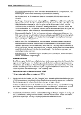 Grüner Strom-Label Kriterienkatalog 2015
Seite 4 von 9
Biomasseanlagen
Biomasse soll in räumlicher Nähe zur energetischen Nutzung umweltverträglich erzeugt und
muss in Kraft-Wärme-Kopplung genutzt werden. Hierzu muss ein sinnvolles Wärmenutzungs-
konzept mit einem Wirkungsgrad nach Stand der Technik existieren (Wärmenutzungsquote min-
destens 60 %). Beim Einsatz von Biogas muss der überwiegende Anteil zur Erzeugung von
Elektrizität eingesetzt werden. Die Verwendung von gentechnisch veränderten Organismen ist
auszuschließen.
- Biogasanlagen sowie optional damit verbunden: Einsatz alternativer Energiepflanzen, Flexi-
bilisierung der Strom- und Wärmeerzeugung, Biomethanaufbereitung.
Bei Biogasanlagen ist die Verwertung biogener Reststoffe und Abfälle ausdrücklich er-
wünscht.
Die Anlagen dürfen eine maximale Anlagengröße von 2,5 MW bzw. 1.250 m³ Biogas/h nicht
überschreiten (nur bei NawaRo und Kofermentationsanlagen mit NawaRo-Anteil über 50 %)
und es darf nicht mehr als 50 % einer Hauptackerfruchtart verwendet werden. NawaRo-
Substrate, Gülle und Reststoffe müssen aus der Region stammen. Zusätzlich werden die
Substrat-Lieferanten dazu angehalten, nachwachsende Rohstoffe ökologisch verträglich an-
zubauen und keinen Wirtschaftsdünger aus Massentierhaltung einzusetzen.
- Biomasseheizkraftwerke: Es darf nur Holz aus regionalem Anbau verwendet werden. Das
Holz muss entweder aus Altholz bzw. Industrierestholz (nur gemäß Altholzverordnung, Kate-
gorie A I), Waldrestholz, Schwachholz, Landschaftspflegegrün, Energiepflanzenplantagen
oder nachhaltigem Anbau stammen.
- BHKWs mit 100 % Biogas/Biomethan, Mischprodukten, Pflanzenöl oder Holzvergasung:
Biogas/Biomethan muss die Anforderungen an Biogasanlagen oder den jeweils gültigen
Standard des Grünes Gas-Labels erfüllen. Bei BHKWs mit Pflanzenöl oder Holzvergasung
dürfen nur Öle und Holz aus regionalem Anbau verwendet werden. Das Holz muss entweder
aus Waldrestholz, Schwachholz, Landschaftspflegegrün, Energiepflanzenplantagen oder
nachhaltigem Anbau stammen.
- Nahwärmenetze: Im Zusammenhang mit förderfähigen Biogasanlagen, Biomasseheizkraft-
werken, BHKWs oder Klärgasanlagen.
Wasserkraftanlagen
Eine Förderung der Reaktivierung stillgelegter bzw. Modernisierung bestehender Wasserkraftan-
lagen ist nur möglich, wenn eine deutliche gewässerökologische Verbesserung nachgewiesen
werden kann. Der Neubau von Wasserkraftanlagen in natürlichen Gewässern ist nur in Ausnah-
mefällen förderfähig. Die elektrische Leistung der Anlagen darf 5 MW nicht überschreiten. Eine
Förderung kleiner Wasserkraftanlagen < 100 kW erfolgt nicht.
Tiefengeothermie (zur Stromerzeugung in KWK)
Klärgasnutzung (zur Stromerzeugung in KWK)
3.1.2 Bei den geförderten Anlagen wird eine Vergütung durch gesetzliche Einspeiseregelungen (EEG,
KWKG) vorausgesetzt, wobei die jeweiligen Detailkriterien eingehalten werden und zusätzliche
Genehmigungen gemäß entsprechender Verordnungen vorliegen müssen.
Im Falle eines Betriebs außerhalb des EEG bzw. zur Direktvermarktung oder Direktversorgung
der Kunden werden anderweitig erzielbare Einnahmen berücksichtigt. Zudem müssen die vom
GSL e.V. im Leitfaden, Ziffern I und II, definierten Zusatzbestimmungen erfüllt werden.
 
