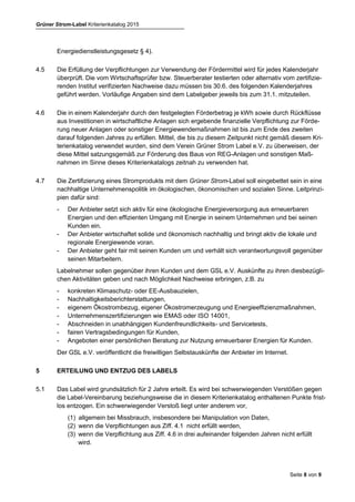 Grüner Strom-Label Kriterienkatalog 2015
Seite 8 von 9
4.4 Labelnehmer müssen ihren Kunden aktuelle und umfassende Energiespartipps bereitstellen,
beispielsweise im Internet oder im Kundenzentrum. Zudem müssen sie ihren Kunden eine indivi-
duelle Energiesparberatung anbieten (persönlich, telefonisch oder schriftlich) bzw. die Kunden
darauf aufmerksam machen, von welcher anderen Institution sie eine solche erhalten (gemäß
Energiedienstleistungsgesetz § 4).
4.5 Die Erfüllung der Verpflichtungen zur Verwendung der Fördermittel wird für jedes Kalenderjahr
überprüft. Die vom Wirtschaftsprüfer bzw. Steuerberater testierten oder alternativ vom Labelge-
ber oder vom zertifizierenden Institut verifizierten Nachweise dazu müssen bis 30.6. des folgen-
den Kalenderjahres geführt werden. Vorläufige Angaben sind dem Labelgeber jeweils bis zum
31.1. mitzuteilen.
4.6 Die in einem Kalenderjahr durch den festgelegten Förderbetrag je kWh sowie durch Rückflüsse
aus Investitionen in wirtschaftliche Anlagen sich ergebende finanzielle Verpflichtung zur Förde-
rung neuer Anlagen oder sonstiger Energiewendemaßnahmen ist bis zum Ende des zweiten
darauf folgenden Jahres zu erfüllen. Mittel, die bis zu diesem Zeitpunkt nicht gemäß diesem Kri-
terienkatalog verwendet wurden, sind dem Verein Grüner Strom Label e.V. zu überweisen, der
diese Mittel satzungsgemäß zur Förderung des Baus von REG-Anlagen und sonstigen Maß-
nahmen im Sinne dieses Kriterienkatalogs zeitnah zu verwenden hat.
4.7 Die Zertifizierung eines Stromprodukts mit dem Grüner Strom-Label soll eingebettet sein in eine
nachhaltige Unternehmenspolitik im ökologischen, ökonomischen und sozialen Sinne. Leitprinzi-
pien dafür sind:
- Der Anbieter setzt sich aktiv für eine ökologische Energieversorgung aus erneuerbaren
Energien und den effizienten Umgang mit Energie in seinem Unternehmen und bei seinen
Kunden ein.
- Der Anbieter wirtschaftet solide und ökonomisch nachhaltig und bringt aktiv die lokale und
regionale Energiewende voran.
- Der Anbieter geht fair mit seinen Kunden um und verhält sich verantwortungsvoll gegenüber
seinen Mitarbeitern.
Labelnehmer sollen gegenüber ihren Kunden und dem GSL e.V. Auskünfte zu ihren diesbezügli-
chen Aktivitäten geben und nach Möglichkeit Nachweise erbringen, z.B. zu
- konkreten Klimaschutz- oder EE-Ausbauzielen,
- Nachhaltigkeitsberichterstattungen,
- eigenem Ökostrombezug, eigener Ökostromerzeugung und Energieeffizienzmaßnahmen,
- Unternehmenszertifizierungen wie EMAS oder ISO 14001,
- Abschneiden in unabhängigen Kundenfreundlichkeits- und Servicetests,
- fairen Vertragsbedingungen für Kunden,
- Angeboten einer persönlichen Beratung zur Nutzung erneuerbarer Energien für Kunden.
Der GSL e.V. veröffentlicht die freiwilligen Selbstauskünfte der Anbieter im Internet.
5 ERTEILUNG UND ENTZUG DES LABELS
5.1 Das Label wird grundsätzlich für 2 Jahre erteilt. Es wird bei schwerwiegenden Verstößen gegen
die Label-Vereinbarung beziehungsweise die in diesem Kriterienkatalog enthaltenen Punkte frist-
los entzogen. Ein schwerwiegender Verstoß liegt unter anderem vor,
(1) allgemein bei Missbrauch, insbesondere bei Manipulation von Daten,
 