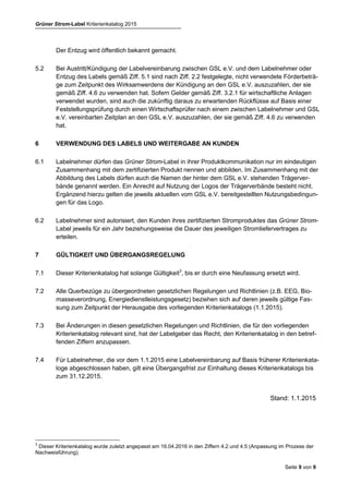 Grüner Strom-Label Kriterienkatalog 2015
Seite 9 von 9
4
Dieser Kriterienkatalog wurde zuletzt angepasst am 16.04.2016 und am 16.12.2016 in den Ziffern 2.2., 2.2.1 (Modifizierung
von Mindestförderbeträgen), 4.2 und 4.5 (Anpassung im Prozess der Nachweisführung).
(2) wenn die Verpflichtungen aus Ziff. 4.1 nicht erfüllt werden,
(3) wenn die Verpflichtung aus Ziff. 4.6 in drei aufeinander folgenden Jahren nicht erfüllt
wird.
Der Entzug wird öffentlich bekannt gemacht.
5.2 Bei Austritt/Kündigung der Labelvereinbarung zwischen GSL e.V. und dem Labelnehmer oder
Entzug des Labels gemäß Ziff. 5.1 sind nach Ziff. 2.2 festgelegte, nicht verwendete Förderbeträ-
ge zum Zeitpunkt des Wirksamwerdens der Kündigung an den GSL e.V. auszuzahlen, der sie
gemäß Ziff. 4.6 zu verwenden hat. Sofern Gelder gemäß Ziff. 3.2.1 für wirtschaftliche Anlagen
verwendet wurden, sind auch die zukünftig daraus zu erwartenden Rückflüsse auf Basis einer
Feststellungsprüfung durch einen Wirtschaftsprüfer nach einem zwischen Labelnehmer und GSL
e.V. vereinbarten Zeitplan an den GSL e.V. auszuzahlen, der sie gemäß Ziff. 4.6 zu verwenden
hat.
6 VERWENDUNG DES LABELS UND WEITERGABE AN KUNDEN
6.1 Labelnehmer dürfen das Grüner Strom-Label in ihrer Produktkommunikation nur im eindeutigen
Zusammenhang mit dem zertifizierten Produkt nennen und abbilden. Im Zusammenhang mit der
Abbildung des Labels dürfen auch die Namen der hinter dem GSL e.V. stehenden Trägerver-
bände genannt werden. Ein Anrecht auf Nutzung der Logos der Trägerverbände besteht nicht.
Ergänzend hierzu gelten die jeweils aktuellen vom GSL e.V. bereitgestellten Nutzungsbedingun-
gen für das Logo.
6.2 Labelnehmer sind autorisiert, den Kunden ihres zertifizierten Stromproduktes das Grüner Strom-
Label jeweils für ein Jahr beziehungsweise die Dauer des jeweiligen Stromliefervertrages zu
erteilen.
7 GÜLTIGKEIT UND ÜBERGANGSREGELUNG
7.1 Dieser Kriterienkatalog hat solange Gültigkeit4
, bis er durch eine Neufassung ersetzt wird.
7.2 Alle Querbezüge zu übergeordneten gesetzlichen Regelungen und Richtlinien (z.B. EEG, Bio-
masseverordnung, Energiedienstleistungsgesetz) beziehen sich auf deren jeweils gültige Fas-
sung zum Zeitpunkt der Herausgabe des vorliegenden Kriterienkatalogs (1.1.2015).
7.3 Bei Änderungen in diesen gesetzlichen Regelungen und Richtlinien, die für den vorliegenden
Kriterienkatalog relevant sind, hat der Labelgeber das Recht, den Kriterienkatalog in den betref-
fenden Ziffern anzupassen.
7.4 Für Labelnehmer, die vor dem 1.1.2015 eine Labelvereinbarung auf Basis früherer Kriterienkata-
loge abgeschlossen haben, gilt eine Übergangsfrist zur Einhaltung dieses Kriterienkatalogs bis
zum 31.12.2015.
 
