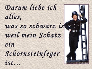 Darum liebe ich
alles,
was so schwarz ist,
weil mein Schatz
ein
Schornsteinfeger
ist…
 