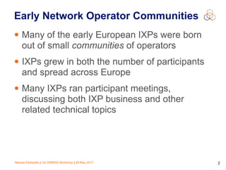 Nikolas Pediaditis | 1st GRNOG Workshop | 26 May 2017 2
Early Network Operator Communities
• Many of the early European IXPs were born
out of small communities of operators
• IXPs grew in both the number of participants
and spread across Europe
• Many IXPs ran participant meetings,
discussing both IXP business and other
related technical topics
 