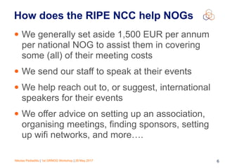 Nikolas Pediaditis | 1st GRNOG Workshop | 26 May 2017 6
How does the RIPE NCC help NOGs
• We generally set aside 1,500 EUR per annum
per national NOG to assist them in covering
some (all) of their meeting costs
• We send our staff to speak at their events
• We help reach out to, or suggest, international
speakers for their events
• We offer advice on setting up an association,
organising meetings, finding sponsors, setting
up wifi networks, and more….
 