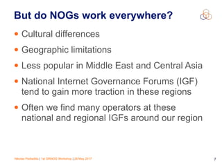 Nikolas Pediaditis | 1st GRNOG Workshop | 26 May 2017 7
But do NOGs work everywhere?
• Cultural differences
• Geographic limitations
• Less popular in Middle East and Central Asia
• National Internet Governance Forums (IGF)
tend to gain more traction in these regions
• Often we find many operators at these
national and regional IGFs around our region
 