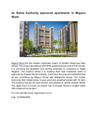 Gr Noida Authority approved apartments in Migsun
Wynn
Migsun Wynn the the elegant residential project of Greater Noida has been
arrived. The project developing 2/3/4 BHK apartments just next to Pari Chowk.
It is providing the facilitated and exciting amenities to customers in Noida
Regions. The location where it is building their next residential tower is
approved by Greater Noida Authority. It will have the proposed amenities that
all are committing by Migsun Group aka Mahaluxmi Group. The builder
improving their infrastructure to give good and essential project with 45 lakh.
The property has got the best location and situated to central Greater Noida.
The Jagat Farm is known as market hub of Greater Noida is located within
2Km distance from project.
For info visit http://www.migsunwynn.co.in/
Call: 01203842698
 