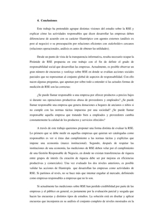 4. Conclusiones

      Este trabajo ha pretendido agrupar distintas visiones del estudio sobre la RSE y
explicar cómo las actividades responsables que dicen desarrollar las empresas deben
diferenciarse de acuerdo con su carácter filantrópico con agentes externos (análisis ex
post al negocio) o su preocupación por relaciones eficientes con stakeholders cercanos
(relaciones operacionales, análisis ex antes de obtener las utilidades).

      Desde un punto de vista de la transparencia informativa, resulta necesario ocupar la
Pirámide de RSE propuesta en este trabajo con el fin de definir el grado de
responsabilidad social que desarrollan las empresas. Actualmente, es posible observar un
gran número de encuestas y rankings sobre RSE en donde se evalúan acciones sociales
parciales que no representan al conjunto global de aspectos de responsabilidad. Con ello
nacen algunas preguntas, que apuntan por sobre todo a entender si las actuales formas de
medición de RSE son las correctas:

      ¿Se puede llamar responsable a una empresa por ofrecer productos a precios bajos
si durante sus operaciones productivas abusa de proveedores y empleados? ¿Se puede
llamar responsable una empresa que genera donaciones a hogares de ancianos o niños si
no cumple con las normas tácitas impuestas por una sociedad? ¿Se puede llamar
responsable aquella empresa que tratando bien a empleados y proveedores cambia
constantemente la calidad de los productos y servicios ofrecidos?

      A través de este trabajo queremos proponer una forma distinta de evaluar la RSE.
Lo primero que se debe medir en aquellas empresas que quieran ser catalogadas como
responsables es ver si éstas dan cumplimiento a las normas tácitas y explícitas que
impone una economía (marco institucional). Segundo, después de respetar las
instituciones de una economía, las mediciones de RSE deben velar por el cumplimiento
de una Gestión Responsable de Negocio, en donde no existan transferencias de riqueza
entre grupos de interés (la creación de riqueza debe ser por mejoras en eficiencias
productivas y comerciales). Una vez evaluado los dos niveles anteriores, es posible
validar las acciones de filantropía que desarrollan las empresas como actividades de
RSE. Si partimos al revés, no se hace más que intentar engañar al mercado, definiendo
como empresas responsables a empresas que no lo son.

      Si actualmente las mediciones sobre RSE han perdido credibilidad por parte de las
empresas y el público en general, es justamente por la evaluación parcial y sesgada que
hacen las encuestas y distintos tipos de estudios. La solución está en diseñar y aplicar
encuestas que incorporen en su análisis el conjunto completo de niveles mostrados en la
 
