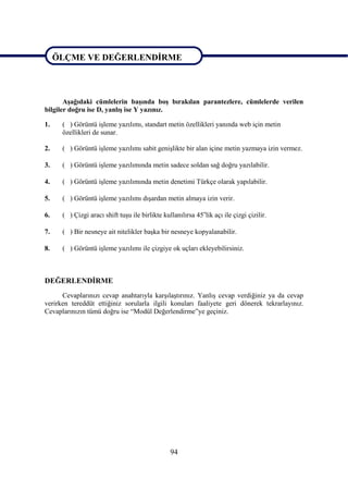 ÖLÇME VE DEĞERLENDĠRME

ÖLÇME VE DEĞERLENDĠRME

       AĢağıdaki cümlelerin baĢında boĢ bırakılan parantezlere, cümlelerde verilen
bilgiler doğru ise D, yanlıĢ ise Y yazınız.

1.    ( ) Görüntü iĢleme yazılımı, standart metin özellikleri yanında web için metin
      özellikleri de sunar.

2.    ( ) Görüntü iĢleme yazılımı sabit geniĢlikte bir alan içine metin yazmaya izin vermez.

3.    ( ) Görüntü iĢleme yazılımında metin sadece soldan sağ doğru yazılabilir.

4.    ( ) Görüntü iĢleme yazılımında metin denetimi Türkçe olarak yapılabilir.

5.    ( ) Görüntü iĢleme yazılımı dıĢardan metin almaya izin verir.

6.    ( ) Çizgi aracı shift tuĢu ile birlikte kullanılırsa 45olik açı ile çizgi çizilir.

7.    ( ) Bir nesneye ait nitelikler baĢka bir nesneye kopyalanabilir.

8.    ( ) Görüntü iĢleme yazılımı ile çizgiye ok uçları ekleyebilirsiniz.



DEĞERLENDĠRME
      Cevaplarınızı cevap anahtarıyla karĢılaĢtırınız. YanlıĢ cevap verdiğiniz ya da cevap
verirken tereddüt ettiğiniz sorularla ilgili konuları faaliyete geri dönerek tekrarlayınız.
Cevaplarınızın tümü doğru ise “Modül Değerlendirme”ye geçiniz.




                                                 94
 