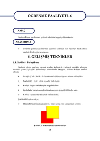 ÖĞRENME FAALĠYETĠ–6
                   ÖĞRENME FAALĠYETĠ–6

     AMAÇ

      Görüntü ĠĢleme yazılımında geliĢmiĢ teknikleri uygulayabileceksiniz.

   ARAġTIRMA

           Görüntü iĢleme yazılımlarında çizilmesi karmaĢık olan nesneleri basit Ģekilde
            nasıl çizilebileceğini araĢtırınız..

                   6. GELĠġMĠġ TEKNĠKLER
6.1. ġekilleri BirleĢtirme
       Görüntü iĢleme yazılımı mevcut araçları kullanarak çizilmesi mümkün olmayan
nesneleri çizmek için Ģekil birleĢtirmeyi sunmaktadır. DeğiĢtir / Yolları BirleĢtir menüsü
altında;

           BirleĢtir (Ctrl + Shift + J) ile nesneler keĢiĢim bölgeleri atılarak birleĢtirilir.

           Topla (Ctrl + Alt + U) ile nesneler birleĢtirilir.

           KesiĢtir ile Ģekillerin kesiĢim bölgeleri alınır.

           Zımbala ile birinci nesneden ikinci nesnenin kesiĢtiği bölümler atılır.

           Kırp ile seçili nesnelerin ortak alanları alınır.

      ġekilleri birleĢtirmek için;

           Ekrana birleĢtirmek istediğiniz iki farklı nesne çizin ve nesneleri seçiniz.




                           Resim 6.1: BirleĢtirimek istenen nesneler

                                               95
 