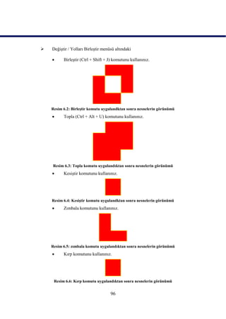    DeğiĢtir / Yolları BirleĢtir menüsü altındaki

         BirleĢtir (Ctrl + Shift + J) komutunu kullanınız.




    Resim 6.2: BirleĢtir komutu uygulandktan sonra nesnelerin görünümü
         Topla (Ctrl + Alt + U) komutunu kullanınız.




    Resim 6.3: Topla komutu uygulandıktan sonra nesnelerin görünümü
         KesiĢtir komutunu kullanınız.




    Resim 6.4: KesiĢtir komutu uygulandktan sonra nesnelerin görünümü
         Zımbala komutunu kullanınız.




    Resim 6.5: zımbala komutu uygulandıktan sonra nesnelerin görünümü
         Kırp komutunu kullanınız.




     Resim 6.6: Kırp komutu uygulandıktan sonra nesnelerin görünümü


                                     96
 