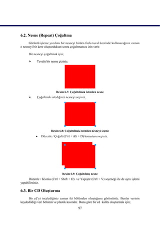6.2. Nesne (Repeat) Çoğaltma
      Görüntü iĢleme yazılımı bir nesneyi birden fazla tuval üzerinde kullanacağınız zaman
o nesneyi bir kere oluĢturduktan sonra çoğaltmanıza izin verir.

      Bir nesneyi çoğaltmak için;

           Tuvale bir nesne çiziniz.




                           Resim 6.7: Çoğaltılmak istenilen nesne
           Çoğaltmak istediğiniz nesneyi seçiniz.




                       Resim 6.8: Çoğaltılmak istenilen nesneyi seçme
              Düzenle / Çoğalt (Ctrl + Alt + D) komutunu seçiniz.




                                Resim 6.9: ÇoğaltılmıĢ nesne
      Düzenle / Klonla (Ctrl + Shift + D) ve YapıĢtır (Ctrl + V) seçeneği ile de aynı iĢlemi
yapabilirsiniz.

6.3. Bir CD OluĢturma
     Bir cd‟yi incelediğiniz zaman iki bölümden oluĢtuğunu görürsünüz. Bunlar verinin
kaydedildiği veri bölümü ve plastik kısımdır. Buna göre bir cd kalıbı oluĢturmak için;
                                            97
 