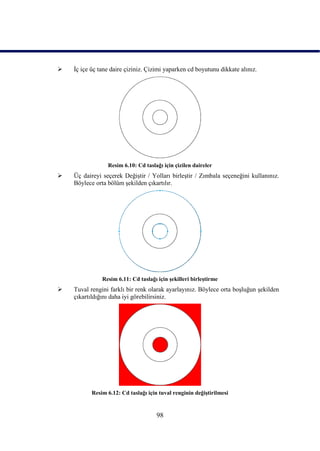    Ġç içe üç tane daire çiziniz. Çizimi yaparken cd boyutunu dikkate alınız.




                 Resim 6.10: Cd taslağı için çizilen daireler
   Üç daireyi seçerek DeğiĢtir / Yolları birleĢtir / Zımbala seçeneğini kullanınız.
    Böylece orta bölüm Ģekilden çıkartılır.




               Resim 6.11: Cd taslağı için Ģekilleri birleĢtirme
   Tuval rengini farklı bir renk olarak ayarlayınız. Böylece orta boĢluğun Ģekilden
    çıkartıldığını daha iyi görebilirsiniz.




           Resim 6.12: Cd taslağı için tuval renginin değiĢtirilmesi


                                      98
 
