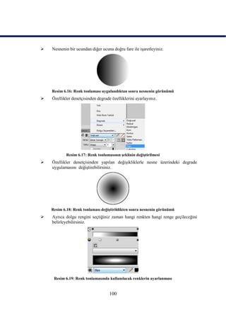    Nesnenin bir ucundan diğer ucuna doğru fare ile iĢaretleyiniz.




    Resim 6.16: Renk tonlaması uygulandıktan sonra nesnenin görünümü
   Özellikler denetçisinden degrade özelliklerini ayarlayınız.




            Resim 6.17: Renk tonlamasının Ģeklinin değiĢtirilmesi
   Özellikler denetçisinden yapılan değiĢikliklerle nesne üzerindeki degrade
    uygulamasını değiĢtirebilirsiniz.




    Resim 6.18: Renk tonlaması değiĢtirildikten sonra nesnenin görünümü
   Ayrıca dolgu rengini seçtiğiniz zaman hangi renkten hangi renge geçileceğini
    belirleyebilirsiniz.




     Resim 6.19: Renk tonlamasında kullanılacak renklerin ayarlanması


                                    100
 