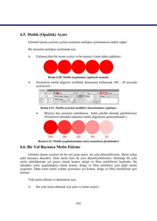 6.5. Matlık (Opaklık) Ayarı
      Görüntü iĢleme yazılımı çizilen nesnelere matlığını ayarlamanıza imkân sağlar.

      Bir nesnenin matlığını ayarlamak için;

           ÇalıĢma alanı bir nesne çiziniz ve bu nesneyi 4 tane daha çoğaltınız.




                       Resim 6.20: Matlık uygulaması yapılacak nesneler
           Nesnelerin matlık değerini özellikler denetçisini kullanarak 100 – 20 arasında
            ayarlayınız.




                 Resim 6.21: Matlık ayarının özellikler denetçisinden yapılması
                   Böylece beĢ nesnenin matlıklarını farklı Ģekilde ekranda görebilirsiniz
                    (Nesnelerin altındaki rakamlar matlık değerlerini göstermektedir.).




                Resim 6.22: Matlık uygulamasından sonra nesnelerin görünümleri

6.6. Bir Yol Boyunca Metin Ekleme
      Görüntü iĢleme yazılımı ile bir yol çizip metni bu yola ekleyebilirsiniz. Metin yolun
Ģekli boyunca akacaktır. Hem metni hem de yolu düzenleyebilirsiniz. Herhangi bir yola
metin eklediğinizde yol geçici olarak kontur, dolgu ve filtre niteliklerini kaybeder. Bu
iĢlemden sonra uyguladığınız bütün kontur, dolgu ve filtre nitelikleri yola değil metne
uygulanır. Daha sonra metni yoldan ayırırsanız yol kontur, dolgu ve filtre niteliklerini geri
kazanır.

      Yola metin ekleme ve düzenleme için;

           Bir yola metin eklemek için yolu ve metni seçiniz.




                                             101
 