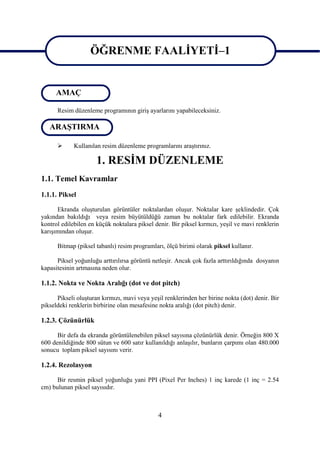 ÖĞRENME FAALĠYETĠ–1

                   ÖĞRENME FAALĠYETĠ–1
     AMAÇ

      Resim düzenleme programının giriĢ ayarlarını yapabileceksiniz.

   ARAġTIRMA

            Kullanılan resim düzenleme programlarını araĢtırınız.

                      1. RESĠM DÜZENLEME
1.1. Temel Kavramlar
1.1.1. Piksel

      Ekranda oluĢturulan görüntüler noktalardan oluĢur. Noktalar kare Ģeklindedir. Çok
yakından bakıldığı veya resim büyütüldüğü zaman bu noktalar fark edilebilir. Ekranda
kontrol edilebilen en küçük noktalara piksel denir. Bir piksel kırmızı, yeĢil ve mavi renklerin
karıĢımından oluĢur.

      Bitmap (piksel tabanlı) resim programları, ölçü birimi olarak piksel kullanır.

      Piksel yoğunluğu arttırılırsa görüntü netleĢir. Ancak çok fazla arttırıldığında dosyanın
kapasitesinin artmasına neden olur.

1.1.2. Nokta ve Nokta Aralığı (dot ve dot pitch)

      Pikseli oluĢturan kırmızı, mavi veya yeĢil renklerinden her birine nokta (dot) denir. Bir
pikseldeki renklerin birbirine olan mesafesine nokta aralığı (dot pitch) denir.

1.2.3. Çözünürlük

      Bir defa da ekranda görüntülenebilen piksel sayısına çözünürlük denir. Örneğin 800 X
600 denildiğinde 800 sütun ve 600 satır kullanıldığı anlaĢılır, bunların çarpımı olan 480.000
sonucu toplam piksel sayısını verir.

1.2.4. Rezolasyon

      Bir resmin piksel yoğunluğu yani PPI (Pixel Per Inches) 1 inç karede (1 inç = 2.54
cm) bulunan piksel sayısıdır.



                                              4
 