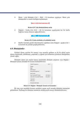      Metin / yola DönüĢtür (Ctrl + Shift + P) komutunu uygulayın. Metin yola
           dönüĢecektir ve metin özelliğini kaybetmiĢtir.




                         Resim 6.29: Yola dönüĢtürülmüĢ metin
          DeğiĢtir / Grubu Çöz (Ctrl + Alt G) komutunu uygulayarak her bir harfin
           bağımsız nesne olmasını sağlayabilirsiniz.




                     Resim 6.30: Grubu çözülmüĢ yol Ģeklindeki metin
          Harfler üzerinde gerekli düzenlemeleri yaptıktan sonra DeğiĢtir / grupla (Ctrl +
           G) komutu ile yeniden gruplayabilirsiniz.

6.9. DönüĢümler
      Görüntü iĢleme yazılımı bir nesneyi veya nesneler grubunu ya da bir piksel seçim
alanını ölçeklemek, döndürmek, çarpıtmak ve eğmek için kullanılan eylemlerle dönüĢümüne
olanak sağlar.

     DönüĢüm iĢlemi için araçlar kutusu panelindeki dönüĢüm araçlarını veya DeğiĢtir /
DönüĢtür komutu altındaki bir komutu kullanabilirsiniz.




                   Rsim 6.31: DeğiĢtir / DönüĢtür komutu alt komutları
      Bir araç veya menüdeki komutu seçtiğiniz zaman seçili nesnede dönüĢüm tutamaçları
görüntülenir. Herhangi bir dönüĢüm tutamacını sürükleyerek nesneyi dönüĢtürebilirsiniz.




                                          104
 