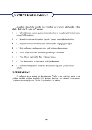 ÖLÇME VE DEĞERLENDĠRME

ÖLÇME VE DEĞERLENDĠRME

       AĢağıdaki cümlelerin baĢında boĢ bırakılan parantezlere, cümlelerde verilen
bilgiler doğru ise D, yanlıĢ ise Y yazınız.

1.    ( ) Görüntü iĢleme yazılımı çizilmesi mümkün olmayan nesneleri Ģekil birleĢtirme ile
      ortadan kaldırmaktadır.

2.    ( ) Nesneleri çoğaltmak için sadece kopyala / yapıĢtır yöntemi kullanılmalıdır.

3.    ( ) Degrade aracı nesnelerin renklerini bir renkten bir renge geçiĢini sağlar.

4.    ( ) Renk tonlaması uygulandıktan sonra renk tonlaması kaldırılamaz.

5.    ( ) Matlık değeri azaltılarak nesnelerin görünürlüğü azaltılabilir.

6.    ( ) Yola eklenen metinler bir daha yoldan ayrılamaz.

7.    ( ) Yola dönüĢtürülen metinler metin özelliğini kaybeder.

8.    ( ) Görüntü iĢleme yazılımı nesnelerin dönüĢümleri sağlamak için bir menüye
      sahiptir.

DEĞERLENDĠRME
      Cevaplarınızı cevap anahtarıyla karĢılaĢtırınız. YanlıĢ cevap verdiğiniz ya da cevap
verirken tereddüt ettiğiniz sorularla ilgili konuları faaliyete geri dönerek tekrarlayınız.
Cevaplarınızın tümü doğru ise “Modül Değerlendirme”ye geçiniz.




                                             109
 