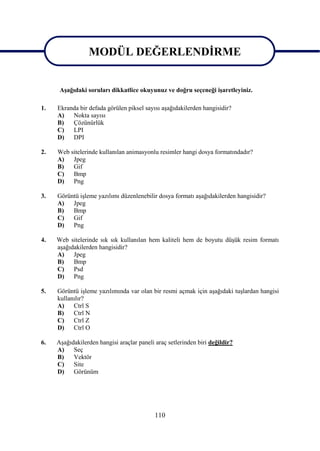MODÜL DEĞERLENDĠRME

               MODÜL DEĞERLENDĠRME
      AĢağıdaki soruları dikkatlice okuyunuz ve doğru seçeneği iĢaretleyiniz.

1.   Ekranda bir defada görülen piksel sayısı aĢağıdakilerden hangisidir?
     A)   Nokta sayısı
     B)   Çözünürlük
     C)   LPI
     D)   DPI

2.   Web sitelerinde kullanılan animasyonlu resimler hangi dosya formatındadır?
     A)   Jpeg
     B)   Gif
     C)   Bmp
     D)   Png

3.   Görüntü iĢleme yazılımı düzenlenebilir dosya formatı aĢağıdakilerden hangisidir?
     A)   Jpeg
     B)   Bmp
     C)   Gif
     D)   Png

4.   Web sitelerinde sık sık kullanılan hem kaliteli hem de boyutu düĢük resim formatı
     aĢağıdakilerden hangisidir?
     A)    Jpeg
     B)    Bmp
     C)    Psd
     D)    Png

5.   Görüntü iĢleme yazılımında var olan bir resmi açmak için aĢağıdaki tuĢlardan hangisi
     kullanılır?
     A)    Ctrl S
     B)    Ctrl N
     C)    Ctrl Z
     D)    Ctrl O

6.   AĢağıdakilerden hangisi araçlar paneli araç setlerinden biri değildir?
     A)    Seç
     B)    Vektör
     C)    Site
     D)    Görünüm




                                            110
 