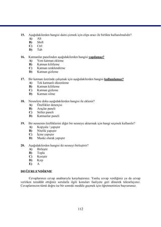 15.   AĢağıdakilerden hangisi daire çizmek için elips aracı ile birlikte kullanılmalıdır?
      A)    Alt
      B)    Shift
      C)    Ctrl
      D)    Tab

16.   Katmanlar panelinden aĢağıdakilerden hangisi yapılamaz?
      A)   Yeni katman ekleme
      B)   Katman kilitleme
      C)   Katman renklendirme
      D)   Katman gizleme

17.   Bir katman üzerinde çalıĢmak için aĢağıdakilerden hangisi kullanılamaz?
      A)     Tek katmanlı düzenleme
      B)     Katman kilitleme
      C)     Katman gizleme
      D)     Katman silme

18.   Nesnelere doku aĢağıdakilerden hangisi ile eklenir?
      A)    Özellikler denetçisi
      B)    Araçlar paneli
      C)    Stiller paneli
      D)    Katmanlar paneli

19.   Bir nesnenin özelliklerini diğer bir nesneye aktarmak için hangi seçenek kullanılır?
      A)     Kopyala / yapıĢtır
      B)     Nitelik yapıĢtır
      C)     Ġçine yapıĢtır
      D)     Maske olarak yapıĢtır

20.   AĢağıdakilerden hangisi iki nesneyi birleĢtirir?
      A)    BirleĢtir
      B)    Topla
      C)    KesiĢtir
      D)    Kırp
      E)    A

DEĞERLENDĠRME
      Cevaplarınızı cevap anahtarıyla karĢılaĢtırınız. YanlıĢ cevap verdiğiniz ya da cevap
verirken tereddüt ettiğiniz sorularla ilgili konuları faaliyete geri dönerek tekrarlayınız.
Cevaplarınızın tümü doğru ise bir sonraki modüle geçmek için öğretmeninize baĢvurunuz.




                                             112
 