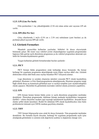 1.2.5. LPI (Line Per Inch)

       Film pozlanırken 1 inç yüksekliğindeki (2.54 cm) alana atılan satır sayısına LPI adı
verilir.

1.2.6. DPI (Dot Per Inc)

      ÇıkıĢ cihazlarında 1 inç'te (2.54 cm x 2.54 cm) noktalanan (yani basılan) ya da
pozlanan piksel sayısına DPI adı verilir.

1.2. Görüntü Formatları
       Masaüstü yayıncılıkta kullanılan yazılımlar, birbirleri ile dosya alıĢveriĢinde
bulunarak çalıĢır. Bir resmi veya vektörel çizimi oluĢturduğumuz uygulama programından
bağımsız hâle getirip sayfa düzenleme programına ya da vektörel programlara aktarmak için
farklı bir formatta kaydetmemiz gerekir.

      Yaygın kullanılan görüntü formatlarından bazıları Ģunlardır:

1.2.1. PICT

      PICT formatı bütün programların ortak kullandığı dosya formatıdır. Bu format
herhangi bir uygulama programına aktarıldığında resim bilgisi sayfaya dâhil olur. Görüntü
diskinizden silinse dahi baskı aracı sayfayı basarken PICT dosyasını aramaz.

       Logo düzenleme ve yeniden oluĢturma iĢlemleri sırasında PICT olarak kaydedilmiĢ
görüntüyü, Illustrator ve Free Hand programlarına aktardığımızda, Illustrator programı isteğe
bağlı olarak dosya aç komutuyla görüntüyü açar ve sayfaya template (yarı saydam/arkaplan)
olarak yapıĢtırır. Böylelikle bu görüntünün üzerinden vektörel olarak çizimimizi yapabiliriz.

1.2.2. EPS

       EPS formatı hemen hemen bütün çizim ve sayfa düzenleme programları tarafından
desteklenir. Photoshop programında, doküman bitmap modunda kaydedilirken transparent
(ġeffaf) + whites (beyazları saydam yap) seçeneği iĢaretlenerek kaydedilirse dosyada beyaz
alanlar Ģeffaf olarak tanımlanır. Renkli bir doküman EPS olarak kaydedilecekse olası baskı
problemlerini önlemek için CMYK moduna geçirilmiĢ olmalıdır.

1.2.3. TIFF

       TIFF formatı bilgisayarlar arası ortak bir dosya formatıdır. Tüm programlar tarafından
desteklenir. Bu formatta kayıtlı dosyalar, herhangi bir uygulama programında sayfa içine
alındığında görüntünün ve zeminin renk değerlerini azaltma ve değiĢtirme olanağı verir.




                                             5
 