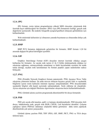 1.2.4. JPG

      JPG formatı, resim iĢleme programlarının yüksek MB'lı dosyaları sıkıĢtırarak disk
üzerinde kayıt edebileceğiniz bir formattır. JPEG veya JPG formatının özelliği ,gerçek renk
değerlerini içermesidir. Bu nedenle fotografik (çizgisel/grafiksel olmayan) görüntüleme için
kullanılmalıdır.

      Web sitelerinde kalitesinin iyi olmasının yanında boyutunun az olmasından dolayı çok
kullanılmaktadır.

1.2.5. BMP

      BMP PCX formatını değiĢtirerek geliĢtirilen bir formattır. BMP formatı 1-24 bit
arasında değiĢen bir piksel derinliğini içerebilir.

1.2.6. GIF

        Graphics Interchange Format (GIF) dosyaları internet üzerinde oldukça yaygın
kullanılan bir formattır. Az sayıda renk içeren (1 ile 8 bitlik) dokümanlarda oldukça iyi
sıkıĢtırma sağlaması, animasyonlarda zamanlama ve farklı boyutlardaki resimleri bir arada
tutma desteği, saydam renk tanımlanması bu formatı popüler yapan nedenlerden sadece
birkaçıdır.

1.2.7. PNG

        PNG (Portable Network Graphics) formatı patentsizdir. PNG, kayıpsız Wave Table
sıkıĢtırma yöntemini kullanır. ġu anda mevcut olmayan kayıpsız gerçek renk ve saydamlık
bilgilerini içeren resim kalitesini internete taĢımayı amaçlamaktadır. PNG dosyalarındaki
saydamlık bilgileri alfa kanalı içerisinde saklanmaktadır. Sıralı yükleme de olanaklıdır.
Ayrıca sıkıĢtırma için değiĢik filtreleme algoritmaları sıkıĢtırma öncesi kullanılabilmektedir.

      PNG; Görüntü iĢleme yazılımı programında düzenlenebilir bir dosya formatıdır.

1.2.8. PSD

      PSD çok sayıda alfa kanalını, path'ı ve katmanı desteklemektedir. PSD dosyaları ikili
dosya, indekslenmiĢ renk, gerçek renk RGB, CMYK, Lab biçimlerini destekler. ÇalıĢma
yaptığınız iĢlerin PSD'sini saklamayı alıĢkanlık hâline getirmeniz daha sonra yapılacak
düzeltmelerde çok iĢinize yarayacaktır.

       Görüntü iĢleme yazılımı PSD, TIFF JPEG, GIF, BMP, PICT, PNG ve TGA dosya
türlerini tanır.




                                              6
 