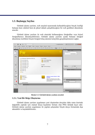 1.3. BaĢlangıç Sayfası
      Görüntü iĢleme yazılımı, web arayüzü tasarımında kullanabileceğiniz birçok özelliği
bulunan hem vektörel hem de piksel tabanlı çalıĢabileceğiniz bir web grafikleri düzenleme
aracıdır.

      Görüntü iĢleme yazılımı ile web sitenizde kullanacağınız fotoğrafları veya kiĢisel
fotoğraflarınızı düzenleyebilirsiniz. Görüntü iĢleme yazılımı içinde bulunan fotoğraf
düzenleme özellikleri birçok fotoğraf rötuĢ iĢlemini kolaylıkla gerçekleĢtirmenizi sağlar.




                        Resim 1.1: Görüntü iĢleme yazılımı arayüzü
1.3.1. Yeni Bir Belge OluĢturma

      Görüntü iĢleme yazılımı uygulaması yeni oluĢturulan dosyaları daha sonra üzerinde
değiĢiklik yapmak için orijinal dosya kaydetme formatı olan PNG türünde kayıt eder.
Görüntü iĢleme yazılımı uygulaması ile yapılan çalıĢmaları birçok dosya formatında dıĢa
aktarabilir ve kaydedebilirsiniz.




                                            7
 