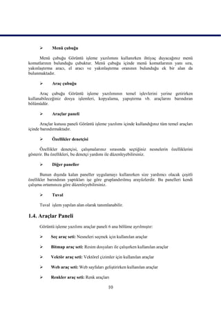       Menü çubuğu

      Menü çubuğu Görüntü iĢleme yazılımını kullanırken ihtiyaç duyacağınız menü
komutlarının bulunduğu çubuktur. Menü çubuğu içinde menü komutlarının yanı sıra,
yakınlaĢtırma aracı, el aracı ve yakınlaĢtırma oranının bulunduğu ek bir alan da
bulunmaktadır.

            Araç çubuğu

      Araç çubuğu Görüntü iĢleme yazılımının temel iĢlevlerini yerine getirirken
kullanabileceğiniz dosya iĢlemleri, kopyalama, yapıĢtırma vb. araçlarını barındıran
bölümüdür.

            Araçlar paneli

      Araçlar kutusu paneli Görüntü iĢleme yazılımı içinde kullandığınız tüm temel araçları
içinde barındırmaktadır.

            Özellikler denetçisi

      Özellikler denetçisi, çalıĢmalarınız sırasında seçtiğiniz nesnelerin özelliklerini
gösterir. Bu özellikleri, bu denetçi yardımı ile düzenleyebilirsiniz.

            Diğer paneller

       Bunun dıĢında kalan paneller uygulamayı kullanırken size yardımcı olacak çeĢitli
özellikler barındıran yaptıkları iĢe göre gruplandırılmıĢ arayüzlerdir. Bu panelleri kendi
çalıĢma ortamınıza göre düzenleyebilirsiniz.

            Tuval

      Tuval iĢlem yapılan alan olarak tanımlanabilir.

1.4. Araçlar Paneli
      Görüntü iĢleme yazılımı araçlar paneli 6 ana bölüme ayrılmıĢtır:

           Seç araç seti: Nesneleri seçmek için kullanılan araçlar

           Bitmap araç seti: Resim dosyaları ile çalıĢırken kullanılan araçlar

           Vektör araç seti: Vektörel çizimler için kullanılan araçlar

           Web araç seti: Web sayfaları geliĢtirirken kullanılan araçlar

           Renkler araç seti: Renk araçları

                                            10
 