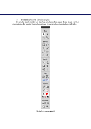      Görünüm araç seti: Görünüm araçları
     Bu araçlar paneli içinde yer alan bazı araçların altına aĢağı doğru üçgen iĢaretleri
bulunmaktadır. Bu iĢaretler bu araçların altında benzer araçların bulunduğunu ifade eder.




                                Resim 1.5: Araçlar paneli



                                           11
 