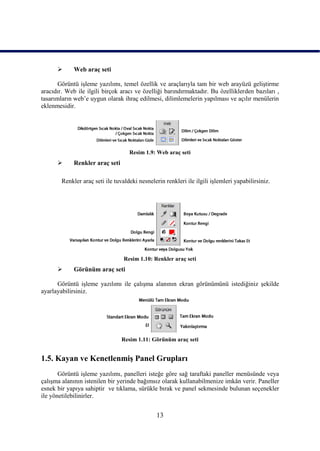       Web araç seti

       Görüntü iĢleme yazılımı, temel özellik ve araçlarıyla tam bir web arayüzü geliĢtirme
aracıdır. Web ile ilgili birçok aracı ve özelliği barındırmaktadır. Bu özelliklerden bazıları ,
tasarımların web‟e uygun olarak ihraç edilmesi, dilimlemelerin yapılması ve açılır menülerin
eklenmesidir.




                                    Resim 1.9: Web araç seti
            Renkler araç seti

        Renkler araç seti ile tuvaldeki nesnelerin renkleri ile ilgili iĢlemleri yapabilirsiniz.




                                  Resim 1.10: Renkler araç seti
            Görünüm araç seti

      Görüntü iĢleme yazılımı ile çalıĢma alanının ekran görünümünü istediğiniz Ģekilde
ayarlayabilirsiniz.




                                 Resim 1.11: Görünüm araç seti


1.5. Kayan ve KenetlenmiĢ Panel Grupları
       Görüntü iĢleme yazılımı, panelleri isteğe göre sağ taraftaki paneller menüsünde veya
çalıĢma alanının istenilen bir yerinde bağımsız olarak kullanabilmenize imkân verir. Paneller
esnek bir yapıya sahiptir ve tıklama, sürükle bırak ve panel sekmesinde bulunan seçenekler
ile yönetilebilinirler.


                                                13
 