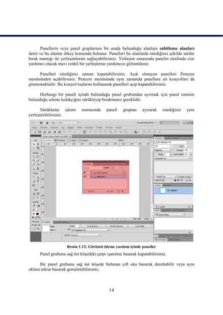 Panellerin veya panel gruplarının bir arada bulunduğu alanlara sabitleme alanları
denir ve bu alanlar dikey konumda bulunur. Panelleri bu alanlarda istediğiniz Ģekilde sürüle
bırak mantığı ile yerleĢimlerini sağlayabilirsiniz. YerleĢim esnasında panelin etrafında size
yardımcı olacak mavi renkli bir yerleĢtirme yardımcısı görüntülenir.

      Panelleri istediğiniz zaman kapatabilirsiniz. Açık olmayan panelleri Pencere
menüsünden açabilirsiniz. Pencere menüsünde aynı zamanda panellere ait kısayolları da
göstermektedir. Bu kısayol tuĢlarını kullanarak panelleri açıp kapatabilirsiniz.

      Herhangi bir paneli içinde bulunduğu panel grubundan ayırmak için panel isminin
bulunduğu sekme kulakçığını sürükleyip bırakmanız gereklidir.

       Sürükleme iĢlemi      sonrasında    paneli    gruptan    ayırarak   istediğiniz   yere
yerleĢtirebilirsiniz.




                     Resim 1.12: Görüntü iĢleme yazılımı içinde paneller
      Panel grubunu sağ üst köĢedeki çarpı iĢaretine basarak kapatabilirsiniz.

      Bir panel grubunu sağ üst köĢede bulunan çift oka basarak daraltabilir veya aynı
oklara tekrar basarak geniĢletebilirsiniz.



                                             14
 
