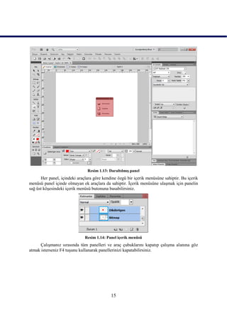 Resim 1.13: DaraltılmıĢ panel
      Her panel, içindeki araçlara göre kendine özgü bir içerik menüsüne sahiptir. Bu içerik
menüsü panel içinde olmayan ek araçlara da sahiptir. Ġçerik menüsüne ulaĢmak için panelin
sağ üst köĢesindeki içerik menüsü butonuna basabilirsiniz.




                              Resim 1.14: Panel içerik menüsü
      ÇalıĢmanız sırasında tüm panelleri ve araç çubuklarını kapatıp çalıĢma alanına göz
atmak isterseniz F4 tuĢunu kullanarak panellerinizi kapatabilirsiniz.




                                            15
 