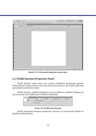 Resim 1.15: F4 ile panelleri kapatılmıĢ çalıĢma alanı


1.6. Özellik Denetçisi (Properties) Paneli
      Özellik denetçisi seçilen aracın veya nesnenin özelliklerini görüntüleyen paneldir.
Özellik denetçisi çalıĢma alanının varsayılan olarak alt kısmında yer alır. Paneller gibi esnek
yapılandırma seçeneklerine sahiptir.

      Özellik denetçisi, seçtiğiniz herhangi bir aracın özelliklerini görüntüler. Herhangi bir
araç ya da nesne seçili değilse sayfa özelliklerini görüntüler.




                             Resim 1.16: Özellik denetçisi paneli
       Özellik denetçisinin durumunu değiĢtirmek isterseniz sol üst köĢesinde bulunan ok
iĢaretlerini tıklayabilirsiniz.




                                              16
 