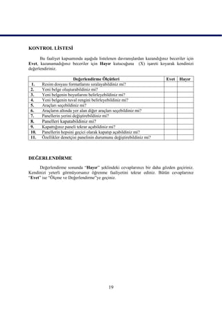 KONTROL LĠSTESĠ

      Bu faaliyet kapsamında aĢağıda listelenen davranıĢlardan kazandığınız beceriler için
Evet, kazanamadığınız beceriler için Hayır kutucuğuna (X) iĢareti koyarak kendinizi
değerlendiriniz.

                         Değerlendirme Ölçütleri                           Evet   Hayır
 1.    Resim dosyası formatlarını sıralayabildiniz mi?
 2.    Yeni belge oluĢturabildiniz mi?
 3.    Yeni belgenin boyutlarını belirleyebildiniz mi?
 4.    Yeni belgenin tuval rengini belirleyebildiniz mi?
 5.    Araçları seçebildiniz mi?
 6.    Araçların altında yer alan diğer araçları seçebildiniz mi?
 7.    Panellerin yerini değiĢtirebildiniz mi?
 8.    Panelleri kapatabildiniz mi?
 9.    Kapattığınız paneli tekrar açabildiniz mi?
 10.   Panellerin hepsini geçici olarak kapatıp açabildiniz mi?
 11.   Özellikler denetçisi panelinin durumunu değiĢtirebildiniz mi?



DEĞERLENDĠRME
     Değerlendirme sonunda “Hayır” Ģeklindeki cevaplarınızı bir daha gözden geçiriniz.
Kendinizi yeterli görmüyorsanız öğrenme faaliyetini tekrar ediniz. Bütün cevaplarınız
“Evet” ise “Ölçme ve Değerlendirme”ye geçiniz.




                                             19
 