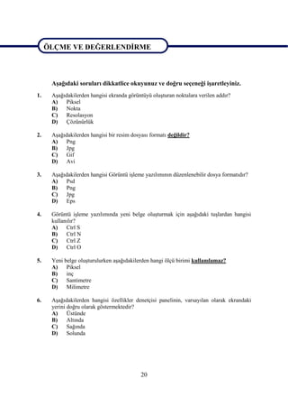 ÖLÇME VE DEĞERLENDĠRME



ÖLÇME VE DEĞERLENDĠRME
      AĢağıdaki soruları dikkatlice okuyunuz ve doğru seçeneği iĢaretleyiniz.
1.    AĢağıdakilerden hangisi ekranda görüntüyü oluĢturan noktalara verilen addır?
      A)   Piksel
      B)   Nokta
      C)   Resolasyon
      D)   Çözünürlük

2.    AĢağıdakilerden hangisi bir resim dosyası formatı değildir?
      A)   Png
      B)   Jpg
      C)   Gif
      D)   Avi

3.    AĢağıdakilerden hangisi Görüntü iĢleme yazılımının düzenlenebilir dosya formatıdır?
      A)   Psd
      B)   Png
      C)   Jpg
      D)   Eps

4.    Görüntü iĢleme yazılımında yeni belge oluĢturmak için aĢağıdaki tuĢlardan hangisi
      kullanılır?
      A)    Ctrl S
      B)    Ctrl N
      C)    Ctrl Z
      D)    Ctrl O

5.    Yeni belge oluĢturulurken aĢağıdakilerden hangi ölçü birimi kullanılamaz?
      A)    Piksel
      B)    inç
      C)    Santimetre
      D)    Milimetre

6.    AĢağıdakilerden hangisi özellikler denetçisi panelinin, varsayılan olarak ekrandaki
      yerini doğru olarak göstermektedir?
      A)     Üstünde
      B)     Altında
      C)     Sağında
      D)     Solunda




                                            20
 