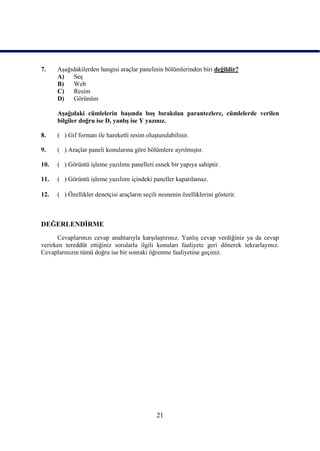 7.    AĢağıdakilerden hangisi araçlar panelinin bölümlerinden biri değildir?
      A)   Seç
      B)   Web
      C)   Resim
      D)   Görünüm

      AĢağıdaki cümlelerin baĢında boĢ bırakılan parantezlere, cümlelerde verilen
      bilgiler doğru ise D, yanlıĢ ise Y yazınız.

8.    ( ) Gif formatı ile hareketli resim oluĢturulabilinir.

9.    ( ) Araçlar paneli konularına göre bölümlere ayrılmıĢtır.

10.   ( ) Görüntü iĢleme yazılımı panelleri esnek bir yapıya sahiptir.

11.   ( ) Görüntü iĢleme yazılımı içindeki paneller kapatılamaz.

12.   ( ) Özellikler denetçisi araçların seçili nesnenin özelliklerini gösterir.



DEĞERLENDĠRME
      Cevaplarınızı cevap anahtarıyla karĢılaĢtırınız. YanlıĢ cevap verdiğiniz ya da cevap
verirken tereddüt ettiğiniz sorularla ilgili konuları faaliyete geri dönerek tekrarlayınız.
Cevaplarınızın tümü doğru ise bir sonraki öğrenme faaliyetine geçiniz.




                                               21
 