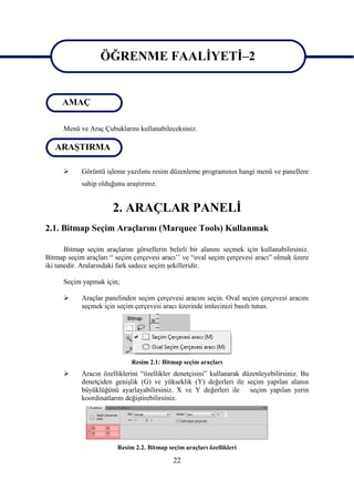 ÖĞRENME FAALĠYETĠ–2

ÖĞRENME FAALĠYETĠ–2
     AMAÇ

      Menü ve Araç Çubuklarını kullanabileceksiniz.

   ARAġTIRMA

           Görüntü iĢleme yazılımı resim düzenleme programının hangi menü ve panellere
            sahip olduğunu araĢtırınız.


                       2. ARAÇLAR PANELĠ
2.1. Bitmap Seçim Araçlarını (Marquee Tools) Kullanmak

       Bitmap seçim araçlarını görsellerin belirli bir alanını seçmek için kullanabilirsiniz.
Bitmap seçim araçları “ seçim çerçevesi aracı‟‟ ve “oval seçim çerçevesi aracı” olmak üzere
iki tanedir. Aralarındaki fark sadece seçim Ģekilleridir.

      Seçim yapmak için;

           Araçlar panelinden seçim çerçevesi aracını seçin. Oval seçim çerçevesi aracını
            seçmek için seçim çerçevesi aracı üzerinde imlecinizi basılı tutun.




                              Resim 2.1: Bitmap seçim araçları
           Aracın özelliklerini “özellikler denetçisini” kullanarak düzenleyebilirsiniz. Bu
            denetçiden geniĢlik (G) ve yükseklik (Y) değerleri ile seçim yapılan alanın
            büyüklüğünü ayarlayabilirsiniz. X ve Y değerleri ile seçim yapılan yerin
            koordinatlarını değiĢtirebilirsiniz.




                         Resim 2.2. Bitmap seçim araçları özellikleri

                                             22
 