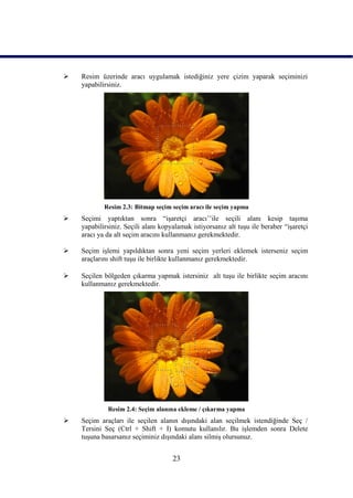    Resim üzerinde aracı uygulamak istediğiniz yere çizim yaparak seçiminizi
    yapabilirsiniz.




            Resim 2.3: Bitmap seçim seçim aracı ile seçim yapma
   Seçimi yaptıktan sonra “iĢaretçi aracı‟‟ile seçili alanı kesip taĢıma
    yapabilirsiniz. Seçili alanı kopyalamak istiyorsanız alt tuĢu ile beraber “iĢaretçi
    aracı ya da alt seçim aracını kullanmanız gerekmektedir.

   Seçim iĢlemi yapıldıktan sonra yeni seçim yerleri eklemek isterseniz seçim
    araçlarını shift tuĢu ile birlikte kullanmanız gerekmektedir.

   Seçilen bölgeden çıkarma yapmak istersiniz alt tuĢu ile birlikte seçim aracını
    kullanmanız gerekmektedir.




             Resim 2.4: Seçim alanına ekleme / çıkarma yapma
   Seçim araçları ile seçilen alanın dıĢındaki alan seçilmek istendiğinde Seç /
    Tersini Seç (Ctrl + Shift + I) komutu kullanılır. Bu iĢlemden sonra Delete
    tuĢuna basarsanız seçiminiz dıĢındaki alanı silmiĢ olursunuz.


                                     23
 