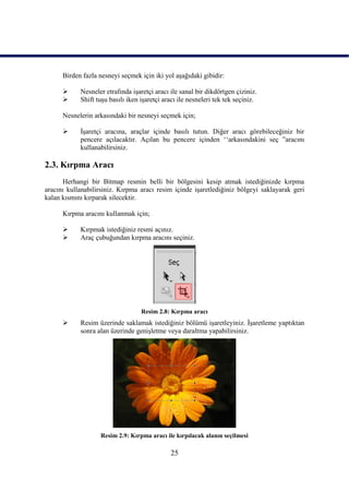 Birden fazla nesneyi seçmek için iki yol aĢağıdaki gibidir:

           Nesneler etrafında iĢaretçi aracı ile sanal bir dikdörtgen çiziniz.
           Shift tuĢu basılı iken iĢaretçi aracı ile nesneleri tek tek seçiniz.

      Nesnelerin arkasındaki bir nesneyi seçmek için;

           ĠĢaretçi aracına, araçlar içinde basılı tutun. Diğer aracı görebileceğiniz bir
            pencere açılacaktır. Açılan bu pencere içinden „„arkasındakini seç ”aracını
            kullanabilirsiniz.

2.3. Kırpma Aracı
      Herhangi bir Bitmap resmin belli bir bölgesini kesip atmak istediğinizde kırpma
aracını kullanabilirsiniz. Kırpma aracı resim içinde iĢaretlediğiniz bölgeyi saklayarak geri
kalan kısmını kırparak silecektir.

      Kırpma aracını kullanmak için;

           Kırpmak istediğiniz resmi açınız.
           Araç çubuğundan kırpma aracını seçiniz.




                                   Resim 2.8: Kırpma aracı
           Resim üzerinde saklamak istediğiniz bölümü iĢaretleyiniz. ĠĢaretleme yaptıktan
            sonra alan üzerinde geniĢletme veya daraltma yapabilirsiniz.




                   Resim 2.9: Kırpma aracı ile kırpılacak alanın seçilmesi

                                              25
 