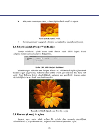       Klavyeden enter tuĢuna basın ya da seçtiğiniz alan içine çift tıklayınız.




                                 Resim 2.10: KırpılmıĢ resim
            Kırma iĢleminden vazgeçmek isterseniz klavyeden Esc tuĢuna basabilirsiniz.

2.4. Sihirli Değnek (Magic Wand) Aracı
       Bitmap resimleriniz içinde benzer renkli alanları seçer. Sihirli değnek aracını
seçtiğiniz zaman özellikler denetçisi değiĢecektir.




                             Resim 2.11: Sihirli değnek özellikleri
       Tolerans değeri seçilecek renk aralığını belirler. 0 – 255 arasında değer seçebilirsiniz.
Tolerans değeri düĢürürseniz birbirine yakın renkler seçilir, yükseltirseniz daha fazla renk
seçilir. Yani Tolerans değeri yükseltildiğinde seçilecek alan geniĢletilir, tolerans değeri
küçültüldüğünde ise seçilecek alan daraltılmıĢ olur.




                       Resim 2.12: Sihirli değnek aracı ile seçim yapma

2.5. Kement (Lasso) Araçları
      Kement aracı, resim içinde serbest bir çizimle alan seçmeniz gerektiğinde
kullanabilirsiniz. Çokgen kement aracı, doğrusal sınır çizimleri yapmanızı sağlar.


                                              26
 