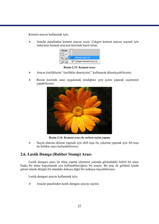 Kement aracını kullanmak için;

           Araçlar panelinden kement aracını seçin. Çokgen kement aracını seçmek için
            imlecinizi kement aracının üzerinde basılı tutun.




                                  Resim 2.13: Kement aracı
           Aracın özelliklerini “özellikler denetçisini‟‟ kullanarak düzenleyebilirsiniz.

           Resim üzerinde aracı uygulamak istediğiniz yere çizim yaparak seçiminizi
            yapabilirsiniz.




                     Resim 2.14: Kement aracı ile serbest seçim yapma
           Seçim alanına ekleme yapmak için shift tuĢu ile, çıkarma yapmak için Alt tuĢu
            ile birlikte aracı kullanabilirsiniz.

2.6. Lastik Damga (Rubber Stamp) Aracı
      Lastik damgası aracı ile rötuĢ yapma iĢleminin yanında görüntüdeki belirli bir alanı
baĢka bir alana kopyalamak için kullanabileceğiniz bir araçtır. Bu araç ile görüntü içinde
görsel olarak düzgün bir alandaki dokuyu diğer bir noktaya taĢıyabilirsiniz.

      Lastik damgası aracını kullanmak için;

           Araçlar panelinden lastik damgası aracını seçiniz.




                                               27
 