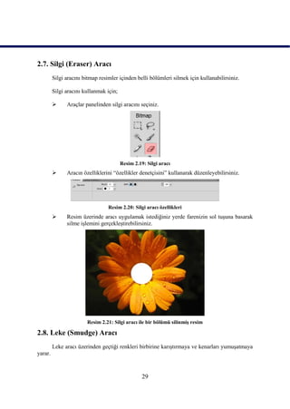 2.7. Silgi (Eraser) Aracı
         Silgi aracını bitmap resimler içinden belli bölümleri silmek için kullanabilirsiniz.

         Silgi aracını kullanmak için;

              Araçlar panelinden silgi aracını seçiniz.




                                         Resim 2.19: Silgi aracı
              Aracın özelliklerini “özellikler denetçisini” kullanarak düzenleyebilirsiniz.




                                  Resim 2.20: Silgi aracı özellikleri
              Resim üzerinde aracı uygulamak istediğiniz yerde farenizin sol tuĢuna basarak
               silme iĢlemini gerçekleĢtirebilirsiniz.




                        Resim 2.21: Silgi aracı ile bir bölümü silinmiĢ resim

2.8. Leke (Smudge) Aracı
         Leke aracı üzerinden geçtiği renkleri birbirine karıĢtırmaya ve kenarları yumuĢatmaya
yarar.



                                                   29
 