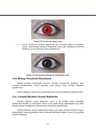 Resim 2.25: Kırmızı göz oluĢan resim
           Kuvvet ,kırmızımsı renkleri değiĢtirmek için kullanılan grilerin koyuluğunu
            ayarlar. Hedef biçimli iĢaretçiyi fotoğraftaki kırmızı göz bebeklerinin üzerinde
            sürükleyin ve tek tıklamayla iĢlemi tamamlayınız.




                  Resim 2.26: Kırmızı göz kaldırma aracı kullanılmıĢ resim

2.10. Bitmap Nesnelerini Düzenlemek
      Bitmap resimleri düzenlemek istersiniz öncelikle düzenlemek istediğiniz alanı
seçmeniz gerekmektedir. Seçimi yaptıktan sonra bitmap resim üzerinde değiĢiklik
yapabilirsiniz.

      Seçimi yaptığınız zaman seçim dıĢında kalan alan üzerinde değiĢiklik yapılmayacaktır.

2.11. Görüntü Büyütme Oranını DeğiĢtirme
      Görüntü büyütme oranını değiĢtirme, resim ya da grafiğin sadece ekrandaki
görüntüsünü büyültür ya da küçültür. Resim ya da grafik ekrana sığmadığında veya yakın
planda çalıĢmak istediğinizde yakınlaĢtırmayı kullanarak çalıĢabilirsiniz.

       Görüntü büyütme oranını değiĢtirmenin birkaç yolu vardır. Görüntü büyütme oranını
değiĢtirdiğiniz zaman görüntünün sadece ekrandaki görünümü değiĢir, resmin veya grafiğin
boyutları değiĢmez.




                                            31
 