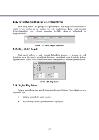 2.12. Tuval Rengini (Canvas Color) DeğiĢtirme
       Tuval rengi resmin veya grafiğin arka plan rengidir. Yeni belge oluĢturulurken tuval
rengini beyaz, saydam ya da istenilen bir renk seçebilirsiniz. Tuval rengi menüden
değiĢtirebileceğiniz gibi çalıĢma alanından özellikler denetçisi kullanılarak da
değiĢtirebilirsiniz.




                           Resim 2.27: Tuval rengini değiĢtirme

2.13. Bilgi (Info) Paneli

      Bilgi paneli imlecin o anda ekranda bulunduğu konumu ve konuma ait renk
değerlerini verir. Bu sayede istendiğinde hizalama, istendiğinde renk değerlerini kolayca
öğrenebilirsiniz. Ayrıca seçili nesnenin konumunu ve boyutunu da buradan öğrenebilirsiniz.




                                  Resim 2.28: Bilgi paneli

2.14. Seçimi Kaydetme
      ÇalıĢma alanında yapılan seçimleri isterseniz kaydedebilirsiniz. Seçimi kaydetmek ve
uygulamak için;

           ÇalıĢma alanında bir seçim yapınız.

           Seç / Bitmap Seçimi kaydet komutunu uygulayınız.




                                            32
 