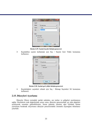 Resim 2.29: Seçimi kaydet iletiĢim penceresi
           Kaydedilen seçimi kullanmak için Seç / Seçimi Geri Yükle komutunu
            kullanınız.




                      Resim 2.30: Seçimi geri yükle iletiĢim penceresi
           Kaydettiğiniz seçimleri silmek için Seç / Bitmap Seçimleri Sil komutunu
            kullanınız.

2.15. Düzeyleri Ayarlama
       Düzeyler filtresi resimdeki parlak noktaları, ara tonları ve gölgeleri ayarlamanızı
sağlar. Resimlerin renk değerlerinde sorun varsa, düzeyler penceresinde yer alan değerleri
ayarlayarak sorunları giderebilirsiniz. Sorun giderme iĢlemini eğer Görüntü iĢleme
yazılımına bırakmak istiyorsanız düzeyler penceresindeki otomatik seçeneğine tıklamanız
yeterlidir.




                                            33
 
