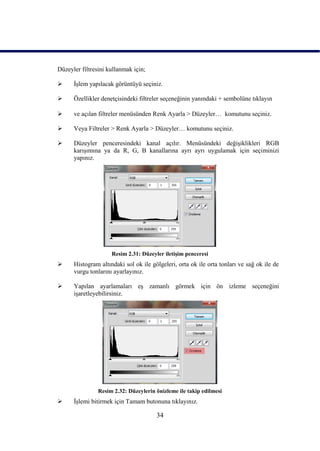 Düzeyler filtresini kullanmak için;

     ĠĢlem yapılacak görüntüyü seçiniz.

     Özellikler denetçisindeki filtreler seçeneğinin yanındaki + sembolüne tıklayın

     ve açılan filtreler menüsünden Renk Ayarla > Düzeyler… komutunu seçiniz.

     Veya Filtreler > Renk Ayarla > Düzeyler… komutunu seçiniz.

     Düzeyler penceresindeki kanal açılır. Menüsündeki değiĢiklikleri RGB
      karıĢımına ya da R, G, B kanallarına ayrı ayrı uygulamak için seçiminizi
      yapınız.




                     Resim 2.31: Düzeyler iletiĢim penceresi
     Histogram altındaki sol ok ile gölgeleri, orta ok ile orta tonları ve sağ ok ile de
      vurgu tonlarını ayarlayınız.

     Yapılan ayarlamaları eĢ zamanlı görmek için ön izleme seçeneğini
      iĢaretleyebilirsiniz.




                Resim 2.32: Düzeylerin önizleme ile takip edilmesi
     ĠĢlemi bitirmek için Tamam butonuna tıklayınız.

                                       34
 