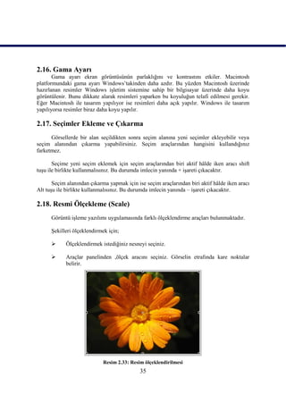 2.16. Gama Ayarı
       Gama ayarı ekran görüntüsünün parlaklığını ve kontrastını etkiler. Macintosh
platformundaki gama ayarı Windows‟takinden daha azdır. Bu yüzden Macintosh üzerinde
hazırlanan resimler Windows iĢletim sistemine sahip bir bilgisayar üzerinde daha koyu
görüntülenir. Bunu dikkate alarak resimleri yaparken bu koyuluğun telafi edilmesi gerekir.
Eğer Macintosh ile tasarım yapılıyor ise resimleri daha açık yapılır. Windows ile tasarım
yapılıyorsa resimler biraz daha koyu yapılır.

2.17. Seçimler Ekleme ve Çıkarma
      Görsellerde bir alan seçildikten sonra seçim alanına yeni seçimler ekleyebilir veya
seçim alanından çıkarma yapabilirsiniz. Seçim araçlarından hangisini kullandığınız
farketmez.

       Seçime yeni seçim eklemek için seçim araçlarından biri aktif hâlde iken aracı shift
tuĢu ile birlikte kullanmalısınız. Bu durumda imlecin yanında + iĢareti çıkacaktır.

       Seçim alanından çıkarma yapmak için ise seçim araçlarından biri aktif hâlde iken aracı
Alt tuĢu ile birlikte kullanmalısınız. Bu durumda imlecin yanında – iĢareti çıkacaktır.

2.18. Resmi Ölçekleme (Scale)
      Görüntü iĢleme yazılımı uygulamasında farklı ölçeklendirme araçları bulunmaktadır.

      ġekilleri ölçeklendirmek için;

           Ölçeklendirmek istediğiniz nesneyi seçiniz.

           Araçlar panelinden ,ölçek aracını seçiniz. Görselin etrafında kare noktalar
            belirir.




                             Resim 2.33: Resim ölçeklendirilmesi
                                             35
 