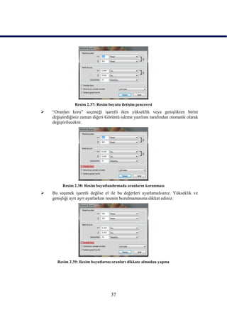 Resim 2.37: Resim boyutu iletiĢim penceresi
   “Oranları koru” seçeneği iĢaretli iken yükseklik veya geniĢlikten birini
    değiĢtirdiğiniz zaman diğeri Görüntü iĢleme yazılımı tarafından otomatik olarak
    değiĢtirilecektir.




         Resim 2.38: Resim boyutlandırmada oranların korunması
   Bu seçenek iĢaretli değilse el ile bu değerleri ayarlamalısınız. Yükseklik ve
    geniĢliği ayrı ayrı ayarlarken resmin bozulmamasına dikkat ediniz.




      Resim 2.39: Resim boyutlarını oranları dikkate almadan yapma




                                    37
 
